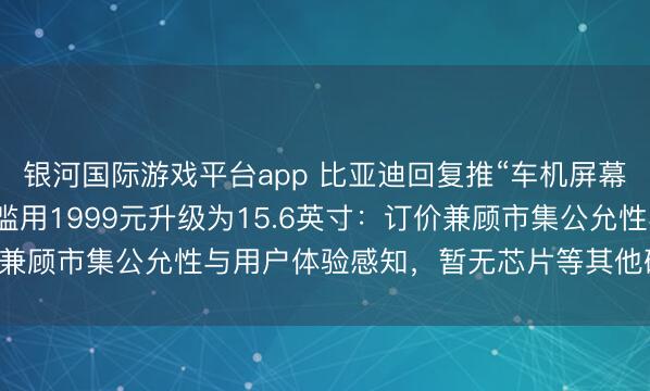 银河国际游戏平台app 比亚迪回复推“车机屏幕小换大”业绩，车主可滥用1999元升级为15.6英寸：订价兼顾市集公允性与用户体验感知，暂无芯片等其他硬件升级谋划