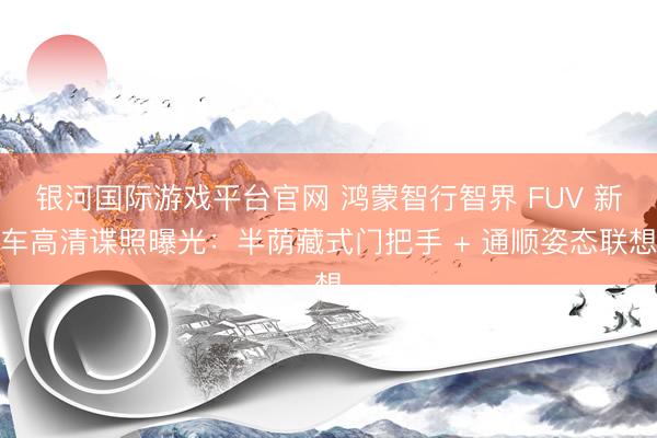 银河国际游戏平台官网 鸿蒙智行智界 FUV 新车高清谍照曝光：半荫藏式门把手 + 通顺姿态联想