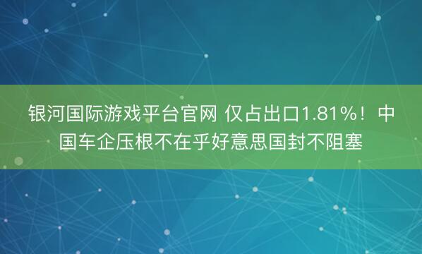银河国际游戏平台官网 仅占出口1.81%！中国车企压根不在乎好意思国封不阻塞