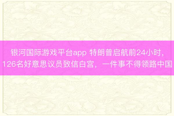 银河国际游戏平台app 特朗普启航前24小时，126名好意思议员致信白宫，一件事不得领路中国