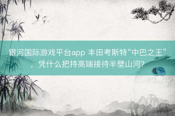 银河国际游戏平台app 丰田考斯特“中巴之王”，凭什么把持高端接待半壁山河？