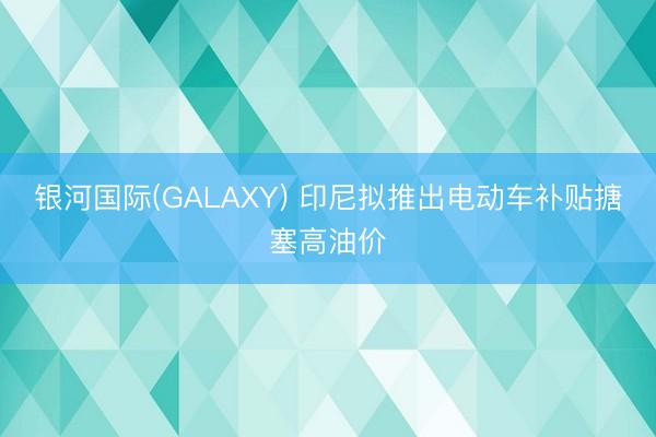 银河国际(GALAXY) 印尼拟推出电动车补贴搪塞高油价