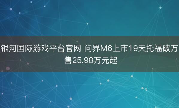 银河国际游戏平台官网 问界M6上市19天托福破万 售25.98万元起