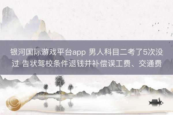 银河国际游戏平台app 男人科目二考了5次没过 告状驾校条件退钱并补偿误工费、交通费