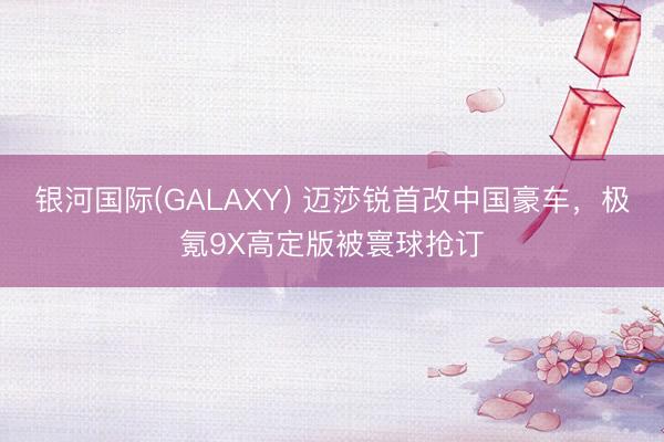 银河国际(GALAXY) 迈莎锐首改中国豪车，极氪9X高定版被寰球抢订