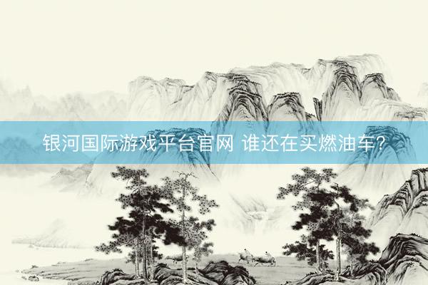 银河国际游戏平台官网 谁还在买燃油车？