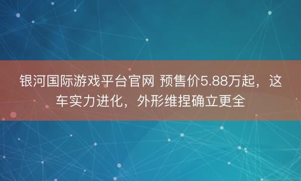 银河国际游戏平台官网 预售价5.88万起，这车实力进化，外形维捏确立更全