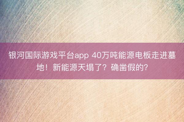 银河国际游戏平台app 40万吨能源电板走进墓地！新能源天塌了？确凿假的？