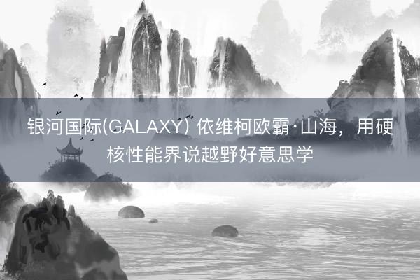银河国际(GALAXY) 依维柯欧霸·山海，用硬核性能界说越野好意思学