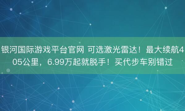 银河国际游戏平台官网 可选激光雷达！最大续航405公里，6.99万起就脱手！买代步车别错过