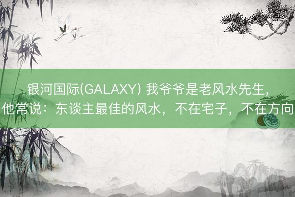 银河国际(GALAXY) 我爷爷是老风水先生，他常说：东谈主最佳的风水，不在宅子，不在方向