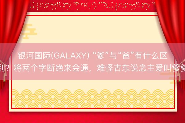 银河国际(GALAXY) “爹”与“爸”有什么区别？将两个字断绝来会通，难怪古东说念主爱叫爹爹