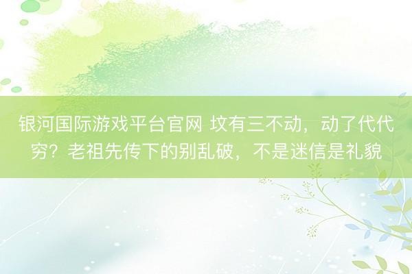 银河国际游戏平台官网 坟有三不动，动了代代穷？老祖先传下的别乱破，不是迷信是礼貌