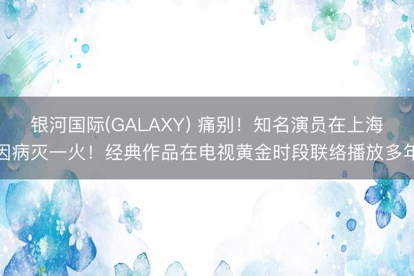 银河国际(GALAXY) 痛别！知名演员在上海因病灭一火！经典作品在电视黄金时段联络播放多年