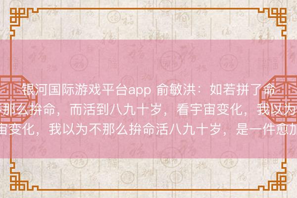 银河国际游戏平台app 俞敏洪：如若拼了命，英年早逝的话，和不那么拚命，而活到八九十岁，看宇宙变化，我以为不那么拚命活八九十岁，是一件愈加合算的事