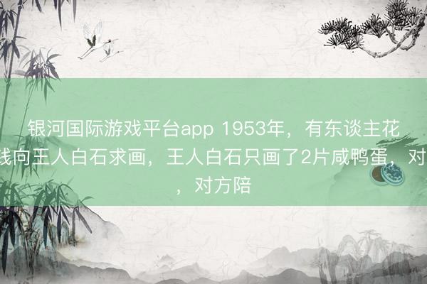 银河国际游戏平台app 1953年，有东谈主花2块钱向王人白石求画，王人白石只画了2片咸鸭蛋，对方陪