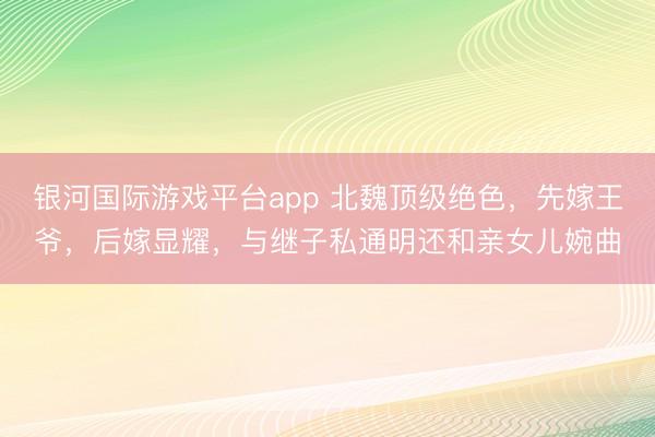 银河国际游戏平台app 北魏顶级绝色，先嫁王爷，后嫁显耀，与继子私通明还和亲女儿婉曲
