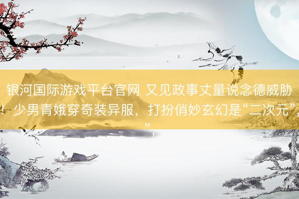 银河国际游戏平台官网 又见政事丈量说念德威胁！少男青娥穿奇装异服，打扮俏妙玄幻是“二次元”，