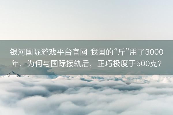 银河国际游戏平台官网 我国的“斤”用了3000年，为何与国际接轨后，正巧极度于500克？