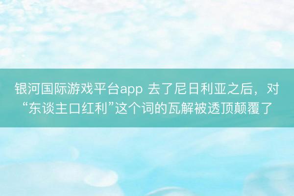 银河国际游戏平台app 去了尼日利亚之后，对“东谈主口红利”这个词的瓦解被透顶颠覆了