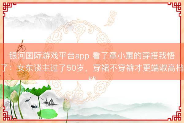 银河国际游戏平台app 看了章小蕙的穿搭我悟了：女东谈主过了50岁，穿裙不穿裤才更端淑高档