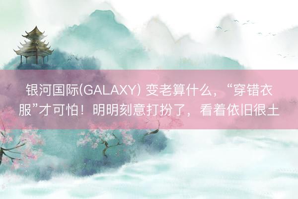 银河国际(GALAXY) 变老算什么，“穿错衣服”才可怕！明明刻意打扮了，看着依旧很土
