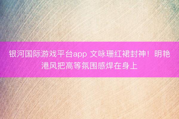银河国际游戏平台app 文咏珊红裙封神！明艳港风把高等氛围感焊在身上