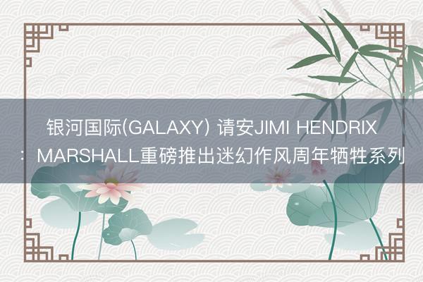 银河国际(GALAXY) 请安JIMI HENDRIX：MARSHALL重磅推出迷幻作风周年牺牲系列