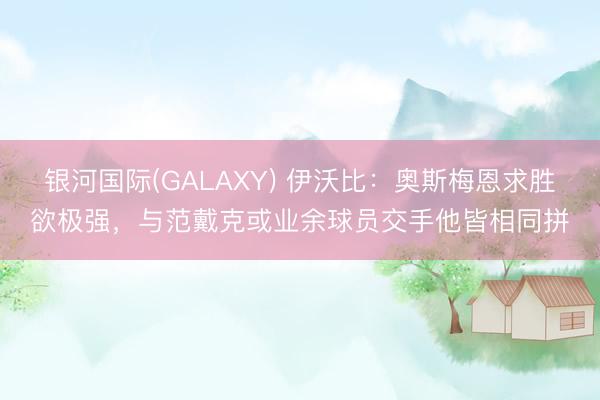 银河国际(GALAXY) 伊沃比：奥斯梅恩求胜欲极强，与范戴克或业余球员交手他皆相同拼