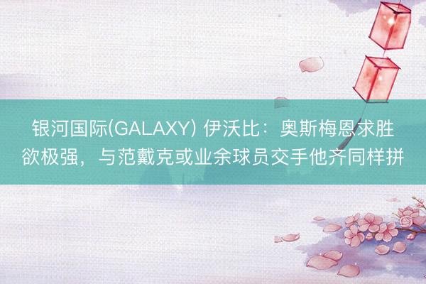 银河国际(GALAXY) 伊沃比：奥斯梅恩求胜欲极强，与范戴克或业余球员交手他齐同样拼