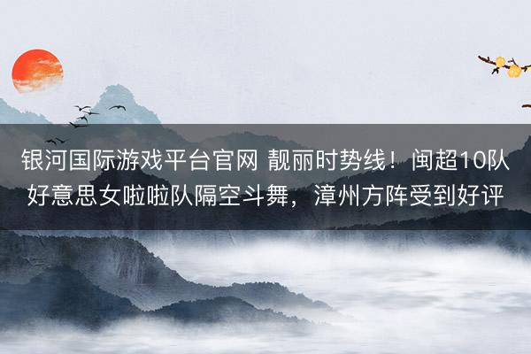 银河国际游戏平台官网 靓丽时势线！闽超10队好意思女啦啦队隔空斗舞，漳州方阵受到好评