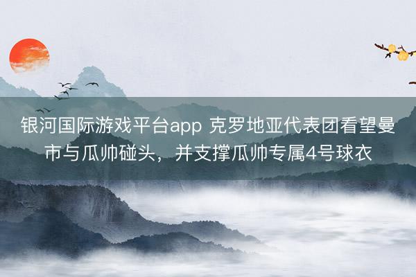 银河国际游戏平台app 克罗地亚代表团看望曼市与瓜帅碰头，并支撑瓜帅专属4号球衣
