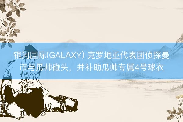 银河国际(GALAXY) 克罗地亚代表团侦探曼市与瓜帅碰头，并补助瓜帅专属4号球衣