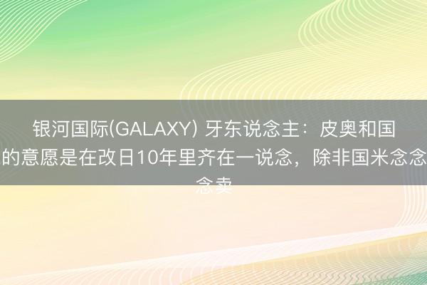 银河国际(GALAXY) 牙东说念主：皮奥和国米的意愿是在改日10年里齐在一说念，除非国米念念卖