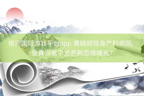 银河国际游戏平台app 黄晓明现身产科病院， 是真当爸了还是新恋情曝光?