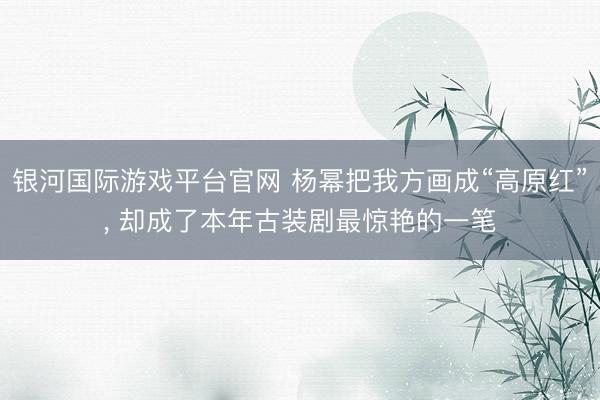 银河国际游戏平台官网 杨幂把我方画成“高原红”， 却成了本年古装剧最惊艳的一笔