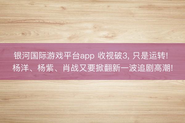 银河国际游戏平台app 收视破3， 只是运转! 杨洋、杨紫、肖战又要掀翻新一波追剧高潮!