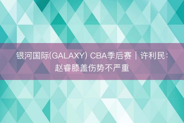 银河国际(GALAXY) CBA季后赛｜许利民：赵睿膝盖伤势不严重