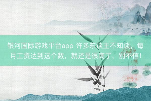 银河国际游戏平台app 许多东谈主不知谈，每月工资达到这个数，就还是很高了，别不信！