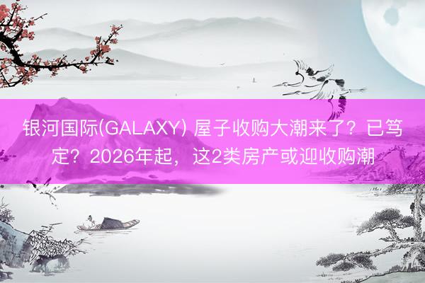 银河国际(GALAXY) 屋子收购大潮来了？已笃定？2026年起，这2类房产或迎收购潮