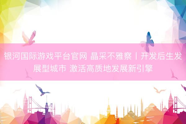 银河国际游戏平台官网 晶采不雅察丨开发后生发展型城市 激活高质地发展新引擎