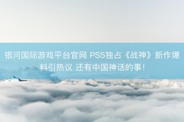 银河国际游戏平台官网 PS5独占《战神》新作爆料引热议 还有中国神话的事！