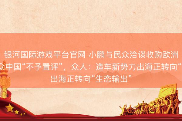 银河国际游戏平台官网 小鹏与民众洽谈收购欧洲工场？民众中国“不予置评”，众人：造车新势力出海正转向“生态输出”