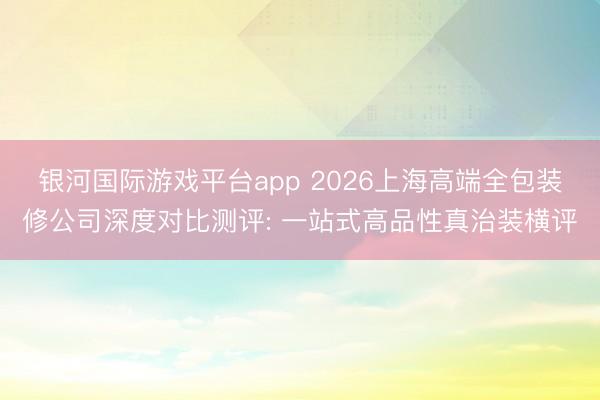 银河国际游戏平台app 2026上海高端全包装修公司深度对比测评: 一站式高品性真治装横评