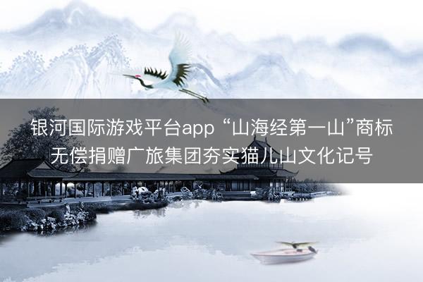 银河国际游戏平台app “山海经第一山”商标无偿捐赠广旅集团夯实猫儿山文化记号