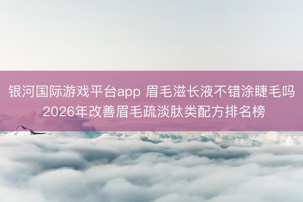 银河国际游戏平台app 眉毛滋长液不错涂睫毛吗 2026年改善眉毛疏淡肽类配方排名榜