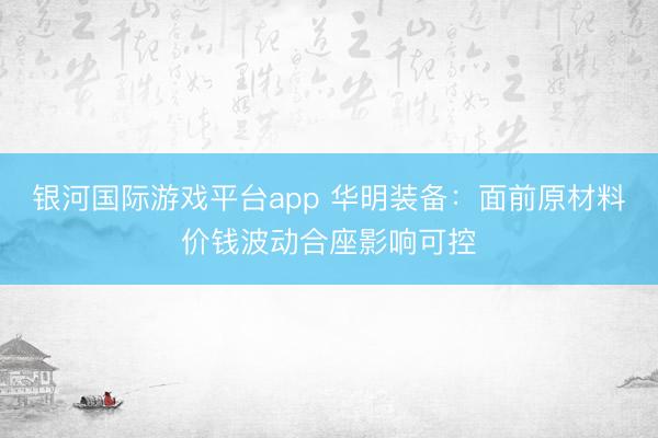 银河国际游戏平台app 华明装备：面前原材料价钱波动合座影响可控