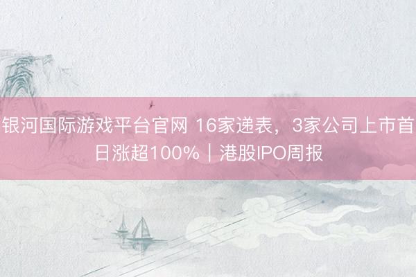 银河国际游戏平台官网 16家递表，3家公司上市首日涨超100%｜港股IPO周报