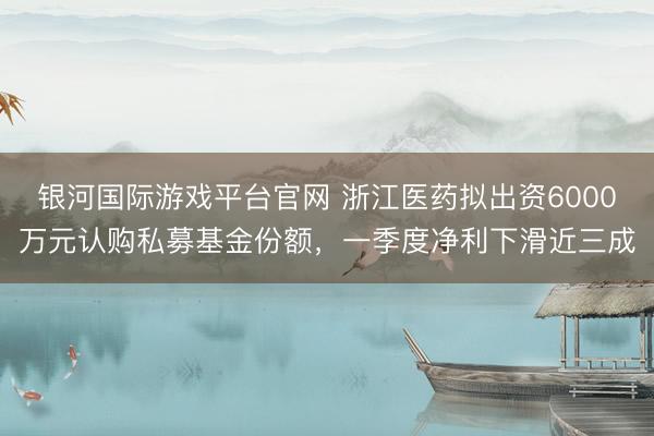 银河国际游戏平台官网 浙江医药拟出资6000万元认购私募基金份额，一季度净利下滑近三成