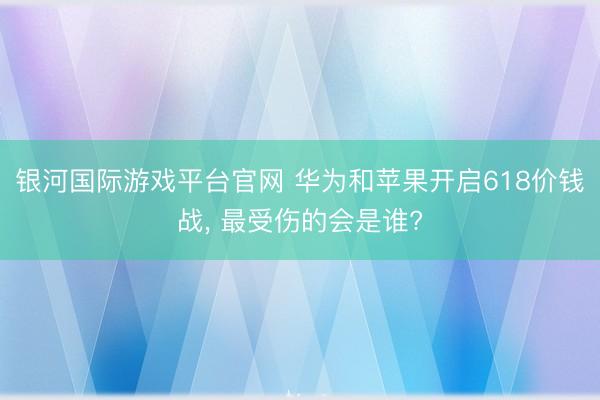 银河国际游戏平台官网 华为和苹果开启618价钱战, 最受伤的